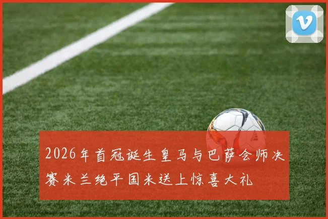 2026年首冠诞生皇马与巴萨会师决赛米兰绝平国米送上惊喜大礼