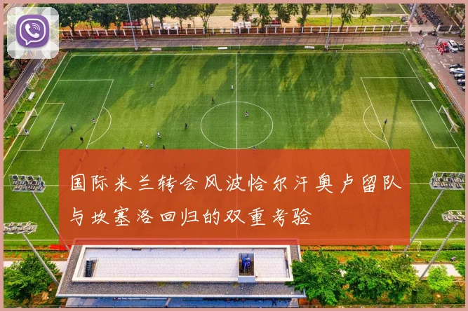国际米兰转会风波恰尔汗奥卢留队与坎塞洛回归的双重考验